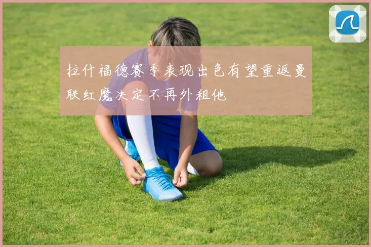 拉什福德赛季表现出色有望重返曼联红魔决定不再外租他