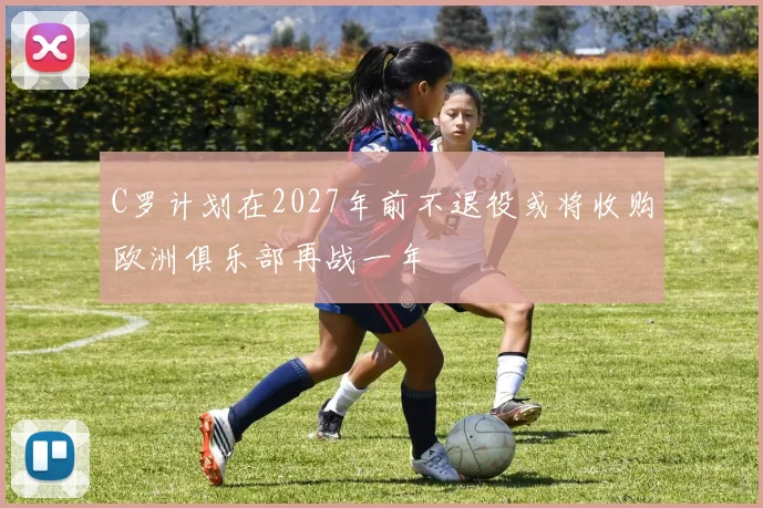 C罗计划在2027年前不退役或将收购欧洲俱乐部再战一年