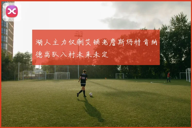 湖人主力仅剩艾顿老詹斯玛特肯纳德离队八村未来未定