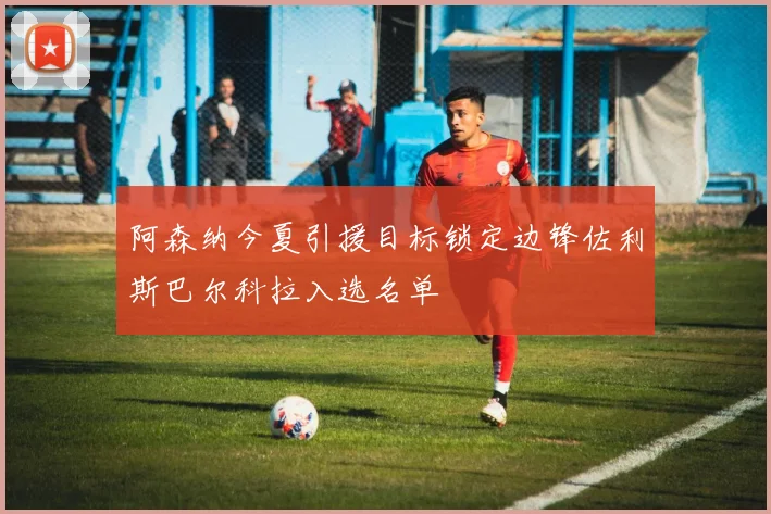 阿森纳今夏引援目标锁定边锋佐利斯巴尔科拉入选名单
