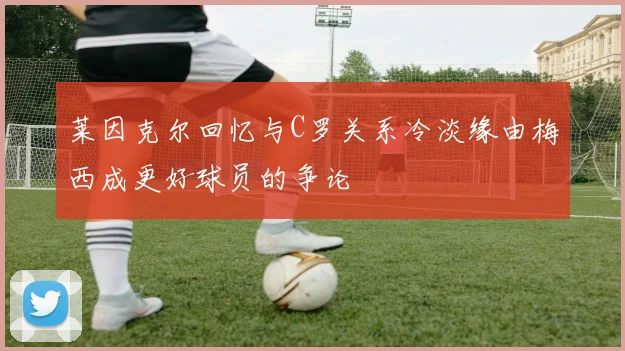 莱因克尔回忆与C罗关系冷淡缘由梅西成更好球员的争论