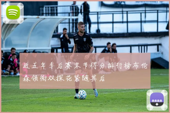 近五年季后赛末节得分排行榜布伦森领衔双探花紧随其后
