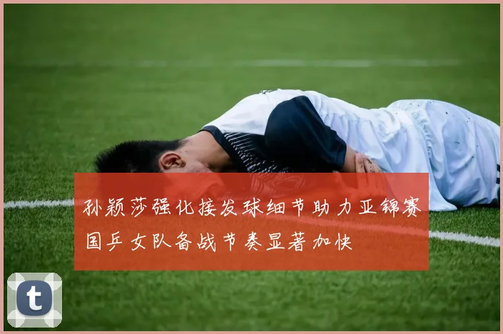 孙颖莎强化接发球细节助力亚锦赛国乒女队备战节奏显著加快