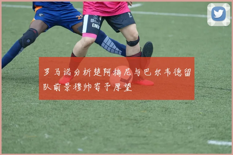 罗马诺分析楚阿梅尼与巴尔韦德留队前景穆帅寄予厚望
