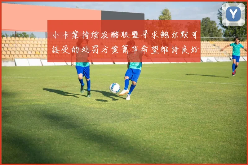 小卡案持续发酵联盟寻求鲍尔默可接受的处罚方案萧华希望维持良好关系