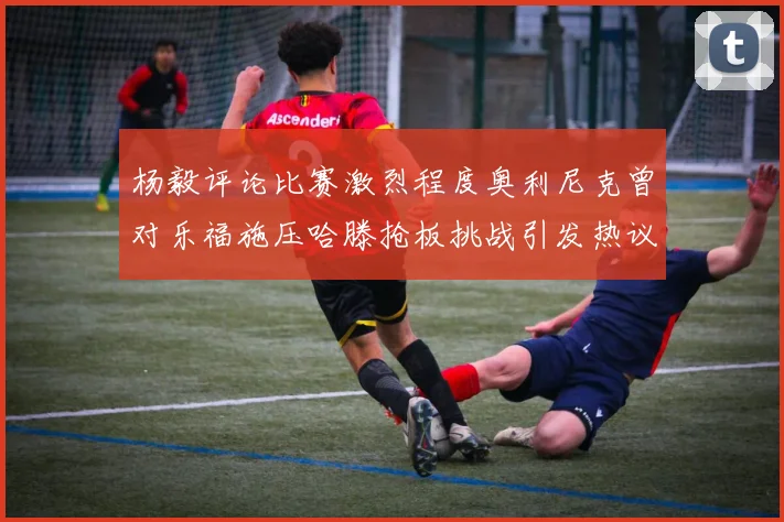 杨毅评论比赛激烈程度奥利尼克曾对乐福施压哈滕抢板挑战引发热议