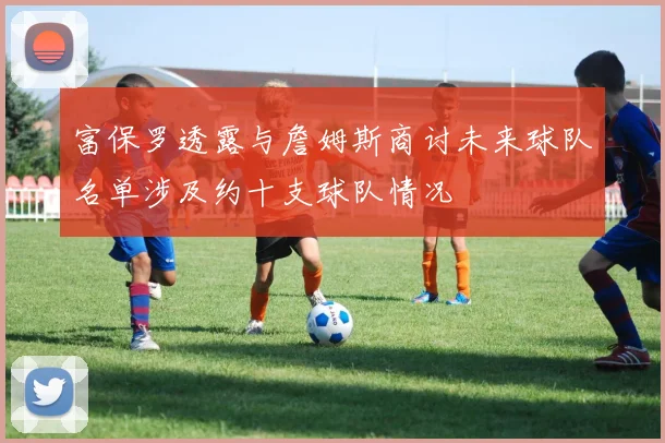 富保罗透露与詹姆斯商讨未来球队名单涉及约十支球队情况