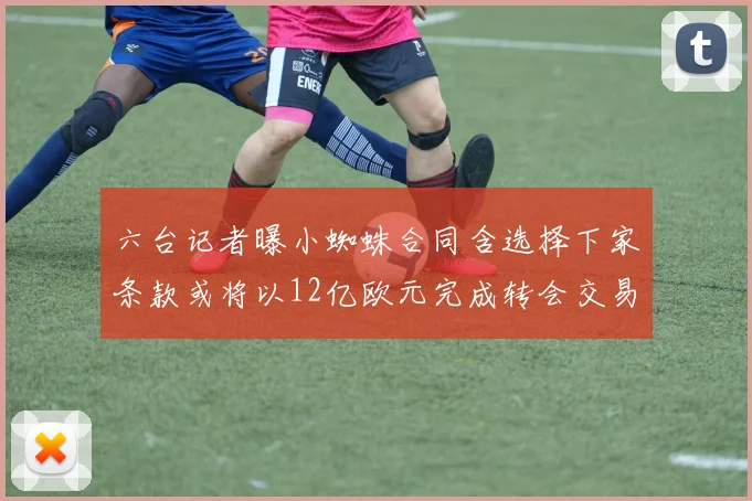 六台记者曝小蜘蛛合同含选择下家条款或将以12亿欧元完成转会交易