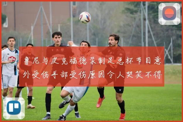 鲁尼与皮克福德录制足总杯节目意外受伤手部受伤原因令人哭笑不得