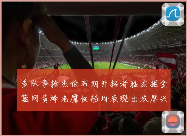 多队争抢杰伦布朗开拓者猛龙掘金篮网黄蜂老鹰快船均表现出浓厚兴趣