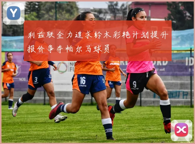 利兹联全力追求铃木彩艳计划提升报价争夺帕尔马球员