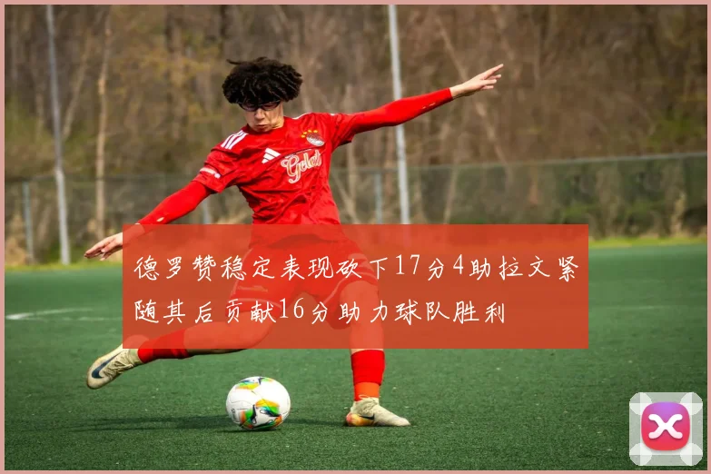 德罗赞稳定表现砍下17分4助拉文紧随其后贡献16分助力球队胜利