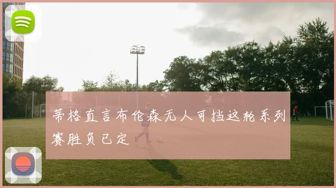 蒂格直言布伦森无人可挡这轮系列赛胜负已定