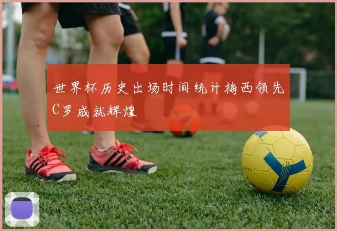 世界杯历史出场时间统计梅西领先C罗成就辉煌
