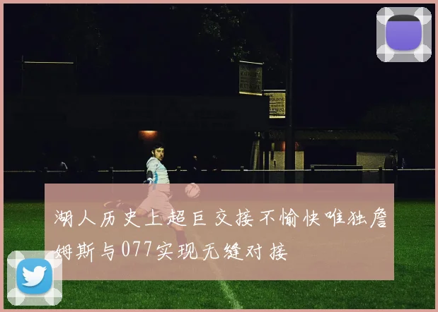 湖人历史上超巨交接不愉快唯独詹姆斯与077实现无缝对接