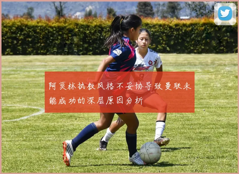 阿莫林执教风格不妥协导致曼联未能成功的深层原因分析