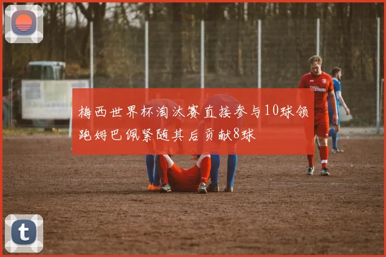 梅西世界杯淘汰赛直接参与10球领跑姆巴佩紧随其后贡献8球