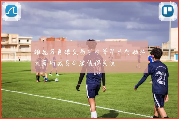 雄鹿若真想交易字母哥早已行动热火筹码诚恳公道值得关注