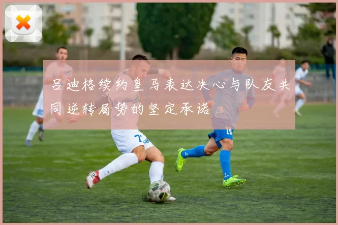 吕迪格续约皇马表达决心与队友共同逆转局势的坚定承诺