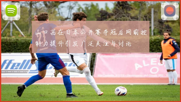 山口茜在日本公开赛夺冠后网前控制力提升引发广泛关注与讨论