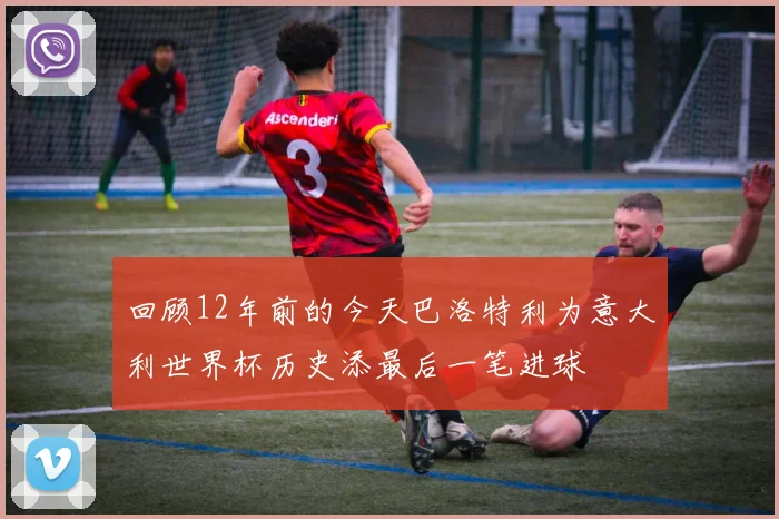 回顾12年前的今天巴洛特利为意大利世界杯历史添最后一笔进球