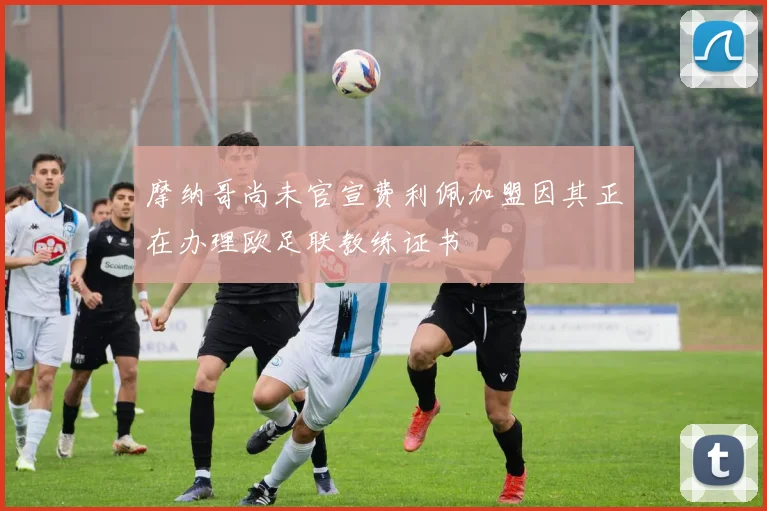 摩纳哥尚未官宣费利佩加盟因其正在办理欧足联教练证书